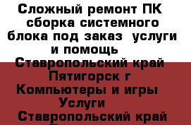 Сложный ремонт ПК, сборка системного блока под заказ, услуги и помощь. - Ставропольский край, Пятигорск г. Компьютеры и игры » Услуги   . Ставропольский край,Пятигорск г.